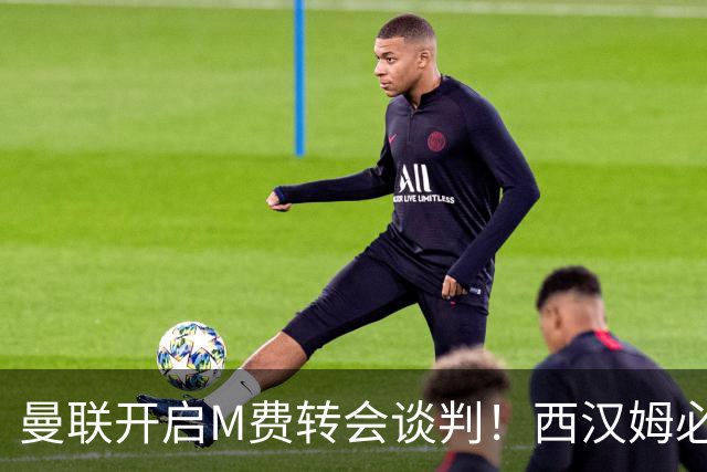 曼联开启M费转会谈判！西汉姆必须出售却不降价，拉爵欲卖奥纳纳筹钱
